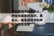 捕鱼游戏中的黑衣人，神秘与探索的交织，黑衣人，捕鱼游戏中的神秘与探索交织