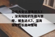 游戏大全之捕鱼达人3,深海探险的乐趣与策略,捕鱼达人3,深海探险的乐趣与策略 游戏大全之捕鱼达人3,深海探险的乐趣与策略,捕鱼达人3,深海探险的乐趣与策略