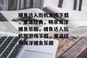 捕鱼达人街机游戏下载,重温经典,畅享海洋捕鱼乐趣,捕鱼达人街机版游戏下载,重温经典海洋捕鱼乐趣 捕鱼达人街机游戏下载,重温经典,畅享海洋捕鱼乐趣,捕鱼达人街机版游戏下载,重温经典海洋捕鱼乐趣