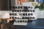 67捕鱼游戏下载中心,游戏娱乐的陷阱与法律风险,67捕鱼游戏下载中心,游戏娱乐的陷阱与法律风险解析 67捕鱼游戏下载中心,游戏娱乐的陷阱与法律风险,67捕鱼游戏下载中心,游戏娱乐的陷阱与法律风险解析