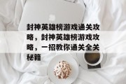 封神英雄榜游戏通关攻略,封神英雄榜游戏攻略,一招教你通关全关秘籍