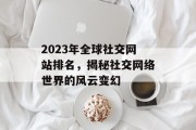 2023年全球社交网站排名,揭秘社交网络世界的风云变幻 2023年全球社交网站排名,揭秘社交网络世界的风云变幻