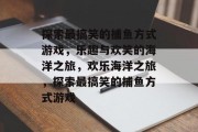 探索最搞笑的捕鱼方式游戏，乐趣与欢笑的海洋之旅，欢乐海洋之旅，探索最搞笑的捕鱼方式游戏