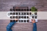 轻松卸载游戏捕鱼，迈向健康生活新篇章，轻松卸载游戏捕鱼，开启健康生活新篇章