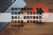 游戏厅捕鱼技巧,掌握这些技巧,让你成为捕鱼达人,游戏厅捕鱼技巧全掌握,成为捕鱼达人的秘诀 游戏厅捕鱼技巧,掌握这些技巧,让你成为捕鱼达人,游戏厅捕鱼技巧全掌握,成为捕鱼达人的秘诀