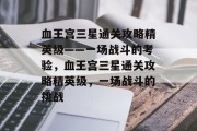 血王宫三星通关攻略精英级——一场战斗的考验,血王宫三星通关攻略精英级,一场战斗的挑战 血王宫三星通关攻略精英级——一场战斗的考验,血王宫三星通关攻略精英级,一场战斗的挑战