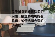 关于捕鱼游戏机购买的问题,捕鱼游戏机购买指南,如何选择合适的游戏机? 关于捕鱼游戏机购买的问题,捕鱼游戏机购买指南,如何选择合适的游戏机?