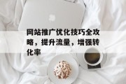 网站推广优化技巧全攻略,提升流量,增强转化率 网站推广优化技巧全攻略,提升流量,增强转化率