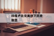 印度卢比兑美创下历史新低 印度卢比兑美创下历史新低