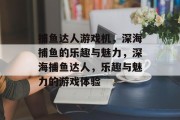 捕鱼达人游戏机,深海捕鱼的乐趣与魅力,深海捕鱼达人,乐趣与魅力的游戏体验 捕鱼达人游戏机,深海捕鱼的乐趣与魅力,深海捕鱼达人,乐趣与魅力的游戏体验