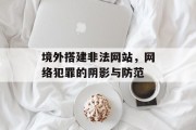 境外搭建非法网站,网络犯罪的阴影与防范 境外搭建非法网站,网络犯罪的阴影与防范