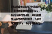 趣游捕鱼游戏视频教程,轻松掌握捕鱼技巧,畅享游戏乐趣,趣游捕鱼游戏视频教程,轻松掌握技巧,畅享捕鱼乐趣 趣游捕鱼游戏视频教程,轻松掌握捕鱼技巧,畅享游戏乐趣,趣游捕鱼游戏视频教程,轻松掌握技巧,畅享捕鱼乐趣