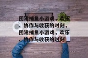 团建捕鱼小游戏，欢乐、协作与收获的时刻，团建捕鱼小游戏，欢乐、协作与收获的时刻