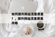 如何提升网站流量质量?,提升网站流量质量攻略 如何提升网站流量质量?,提升网站流量质量攻略