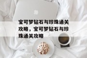 宝可梦钻石与珍珠通关攻略,宝可梦钻石与珍珠通关攻略 宝可梦钻石与珍珠通关攻略,宝可梦钻石与珍珠通关攻略