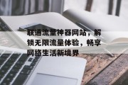 联通流量神器网站,解锁无限流量体验,畅享网络生活新境界 联通流量神器网站,解锁无限流量体验,畅享网络生活新境界