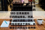 SEO(搜索引擎优化)任务在当前的互联网世界中扮演着关键的角色。作为一名对SEO感兴趣的人士,您可能会面临许多挑战和困难,尤其是在寻找最佳的 SEO 任务来提升您的网站排名。然而,通过以下步骤,您可以开始实现这个目标,并确保您的网站在各种搜索引擎结果页面上得到有效的排名。,SEO 任务的关键,如何找到最佳的任务? SEO(搜索引擎优化)任务在当前的互联网世界中扮演着关键的角色。作为一名对SEO感兴趣的人士,您可能会面临许多挑战和困难,尤其是在寻找最佳的 SEO 任务来提升您的网站排名。然而,通过以下步骤,您可以开始实现这个目标,并确保您的网站在各种搜索引擎结果页面上得到有效的排名。,SEO 任务的关键,如何找到最佳的任务?