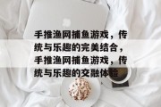 手推渔网捕鱼游戏,传统与乐趣的完美结合,手推渔网捕鱼游戏,传统与乐趣的交融体验 手推渔网捕鱼游戏,传统与乐趣的完美结合,手推渔网捕鱼游戏,传统与乐趣的交融体验