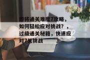 即将通关难度7攻略,如何轻松应对挑战?,过级通关秘籍,快速应对7关挑战 即将通关难度7攻略,如何轻松应对挑战?,过级通关秘籍,快速应对7关挑战