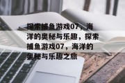 探索捕鱼游戏07，海洋的奥秘与乐趣，探索捕鱼游戏07，海洋的奥秘与乐趣之旅