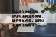 驾车通关攻略指南,帮你轻松通关道路拥堵,新手开车必看,如何快速通关道路拥堵? 驾车通关攻略指南,帮你轻松通关道路拥堵,新手开车必看,如何快速通关道路拥堵?