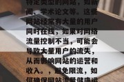 限流量网站是针对某些特定类型的网站,如新闻、学术论文等。这些网站经常有大量的用户同时在线,如果对网络流量控制不当,可能会导致大量用户的流失,从而影响网站的运营和收入。,避免限流,如何确保网站流量健康运行 限流量网站是针对某些特定类型的网站,如新闻、学术论文等。这些网站经常有大量的用户同时在线,如果对网络流量控制不当,可能会导致大量用户的流失,从而影响网站的运营和收入。,避免限流,如何确保网站流量健康运行