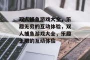 双人捕鱼游戏大全,乐趣无穷的互动体验,双人捕鱼游戏大全,乐趣无限的互动体验 双人捕鱼游戏大全,乐趣无穷的互动体验,双人捕鱼游戏大全,乐趣无限的互动体验