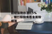 日经指数收涨0.5%,银行股和有色金属股领涨 日经指数收涨0.5%,银行股和有色金属股领涨