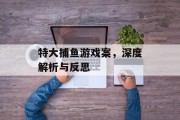 特大捕鱼游戏案,深度解析与反思 特大捕鱼游戏案,深度解析与反思
