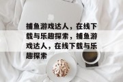 捕鱼游戏达人,在线下载与乐趣探索,捕鱼游戏达人,在线下载与乐趣探索 捕鱼游戏达人,在线下载与乐趣探索,捕鱼游戏达人,在线下载与乐趣探索