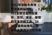 2022年全新免费领取流量网站推荐!,2022全新流量网站推荐,高效、安全、便捷的流量获取工具,2022流量网站推荐,高效安全便捷获取新流量 2022年全新免费领取流量网站推荐!,2022全新流量网站推荐,高效、安全、便捷的流量获取工具,2022流量网站推荐,高效安全便捷获取新流量