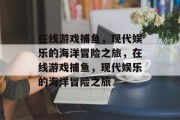 在线游戏捕鱼,现代娱乐的海洋冒险之旅,在线游戏捕鱼,现代娱乐的海洋冒险之旅 在线游戏捕鱼,现代娱乐的海洋冒险之旅,在线游戏捕鱼,现代娱乐的海洋冒险之旅