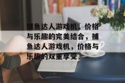捕鱼达人游戏机,价格与乐趣的完美结合,捕鱼达人游戏机,价格与乐趣的双重享受 捕鱼达人游戏机,价格与乐趣的完美结合,捕鱼达人游戏机,价格与乐趣的双重享受