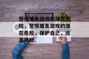 警惕捕鱼游戏的潜在危险，警惕捕鱼游戏的潜在危险，保护自己，远离风险。