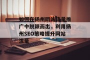 如何在扬州网站流量推广中脱颖而出,利用扬州SEO策略提升网站流量 如何在扬州网站流量推广中脱颖而出,利用扬州SEO策略提升网站流量