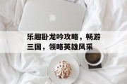 乐趣卧龙吟攻略，畅游三国，领略英雄风采