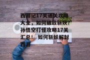 西游记17关通关攻略大全,如何破敌斩妖?孙悟空打怪攻略17关汇总! 如何斩妖解封西游 西游记17关通关攻略大全,如何破敌斩妖?孙悟空打怪攻略17关汇总! 如何斩妖解封西游