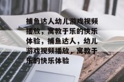 捕鱼达人幼儿游戏视频播放，寓教于乐的快乐体验，捕鱼达人，幼儿游戏视频播放，寓教于乐的快乐体验