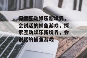 探索互动娱乐新境界,会说话的捕鱼游戏,探索互动娱乐新境界,会说话的捕鱼游戏 探索互动娱乐新境界,会说话的捕鱼游戏,探索互动娱乐新境界,会说话的捕鱼游戏