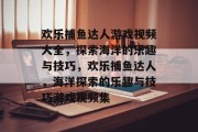 欢乐捕鱼达人游戏视频大全，探索海洋的乐趣与技巧，欢乐捕鱼达人，海洋探索的乐趣与技巧游戏视频集