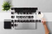 破解VST插件音源网站？小心被套路！，真相! 针对VST插件音源网站的隐藏陷阱和骗局!