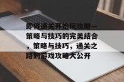 即将通关开始玩攻略—策略与技巧的完美结合，策略与技巧，通关之路的游戏攻略大公开