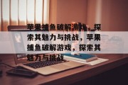 苹果捕鱼破解游戏，探索其魅力与挑战，苹果捕鱼破解游戏，探索其魅力与挑战