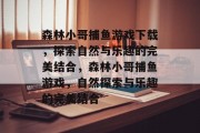 森林小哥捕鱼游戏下载,探索自然与乐趣的完美结合,森林小哥捕鱼游戏,自然探索与乐趣的完美结合 森林小哥捕鱼游戏下载,探索自然与乐趣的完美结合,森林小哥捕鱼游戏,自然探索与乐趣的完美结合