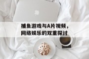 捕鱼游戏与A片视频,网络娱乐的双重探讨 捕鱼游戏与A片视频,网络娱乐的双重探讨
