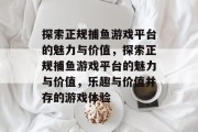 探索正规捕鱼游戏平台的魅力与价值，探索正规捕鱼游戏平台的魅力与价值，乐趣与价值并存的游戏体验