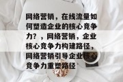 网络营销,在线流量如何塑造企业的核心竞争力?,网络营销,企业核心竞争力构建路径,网络营销引导企业核心竞争力重塑路径 网络营销,在线流量如何塑造企业的核心竞争力?,网络营销,企业核心竞争力构建路径,网络营销引导企业核心竞争力重塑路径