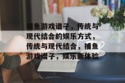 捕鱼游戏谱子,传统与现代结合的娱乐方式,传统与现代结合,捕鱼游戏谱子,娱乐新体验 捕鱼游戏谱子,传统与现代结合的娱乐方式,传统与现代结合,捕鱼游戏谱子,娱乐新体验