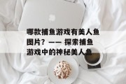 哪款捕鱼游戏有美人鱼图片?—— 探索捕鱼游戏中的神秘美人鱼 哪款捕鱼游戏有美人鱼图片?—— 探索捕鱼游戏中的神秘美人鱼