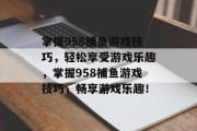 掌握958捕鱼游戏技巧,轻松享受游戏乐趣,掌握958捕鱼游戏技巧,畅享游戏乐趣! 掌握958捕鱼游戏技巧,轻松享受游戏乐趣,掌握958捕鱼游戏技巧,畅享游戏乐趣!